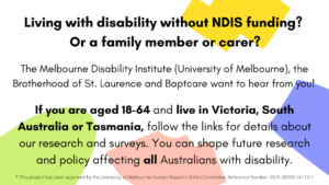 Image description/Alt text: Black text on coloured background. Call for adults with disability without NDIS funding living in Victoria, Tasmania and South Australia, and their families and carers, to complete surveys about their experiences of finding support and services. Research by MDI, BSL and Baptcare.